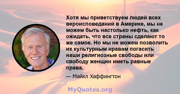 Хотя мы приветствуем людей всех вероисповеданий в Америке, мы не можем быть настолько нефть, как ожидать, что все страны сделают то же самое. Но мы не можем позволить их культурным нравам погасить наши религиозные