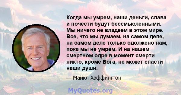 Когда мы умрем, наши деньги, слава и почести будут бессмысленными. Мы ничего не владеем в этом мире. Все, что мы думаем, на самом деле, на самом деле только одолжено нам, пока мы не умрем. И на нашем смертном одре в