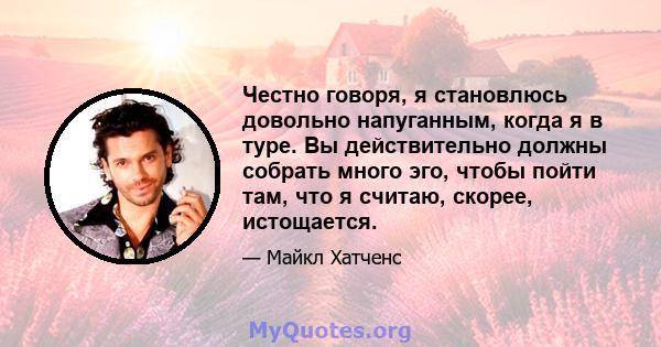 Честно говоря, я становлюсь довольно напуганным, когда я в туре. Вы действительно должны собрать много эго, чтобы пойти там, что я считаю, скорее, истощается.