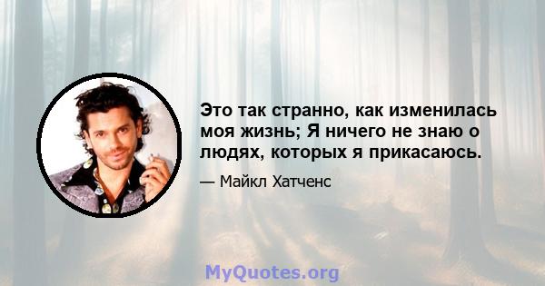 Это так странно, как изменилась моя жизнь; Я ничего не знаю о людях, которых я прикасаюсь.