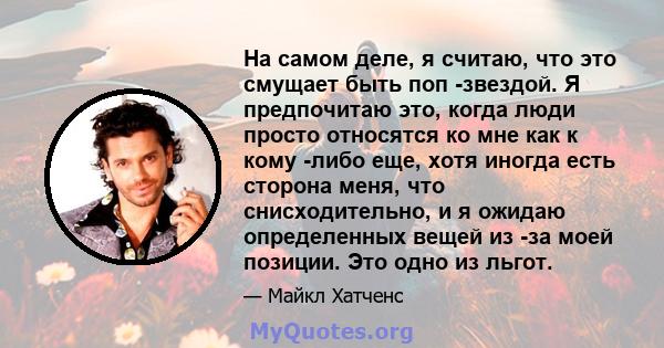 На самом деле, я считаю, что это смущает быть поп -звездой. Я предпочитаю это, когда люди просто относятся ко мне как к кому -либо еще, хотя иногда есть сторона меня, что снисходительно, и я ожидаю определенных вещей из 