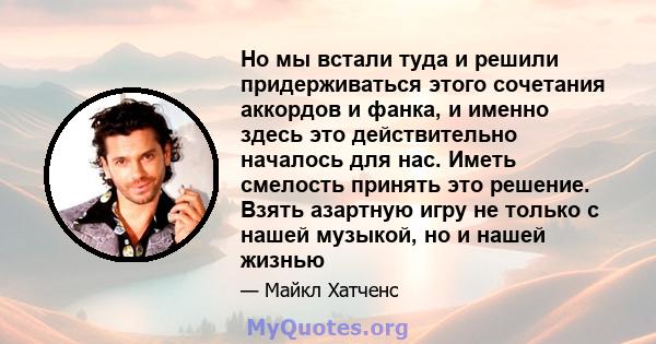 Но мы встали туда и решили придерживаться этого сочетания аккордов и фанка, и именно здесь это действительно началось для нас. Иметь смелость принять это решение. Взять азартную игру не только с нашей музыкой, но и