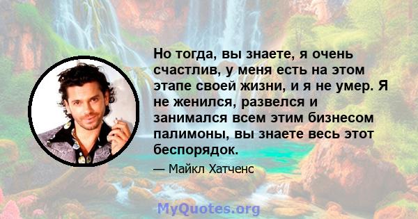 Но тогда, вы знаете, я очень счастлив, у меня есть на этом этапе своей жизни, и я не умер. Я не женился, развелся и занимался всем этим бизнесом палимоны, вы знаете весь этот беспорядок.