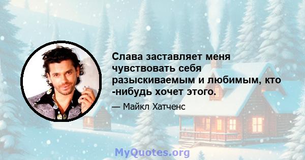 Слава заставляет меня чувствовать себя разыскиваемым и любимым, кто -нибудь хочет этого.