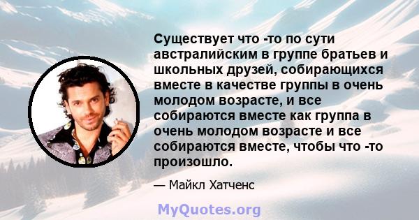 Существует что -то по сути австралийским в группе братьев и школьных друзей, собирающихся вместе в качестве группы в очень молодом возрасте, и все собираются вместе как группа в очень молодом возрасте и все собираются