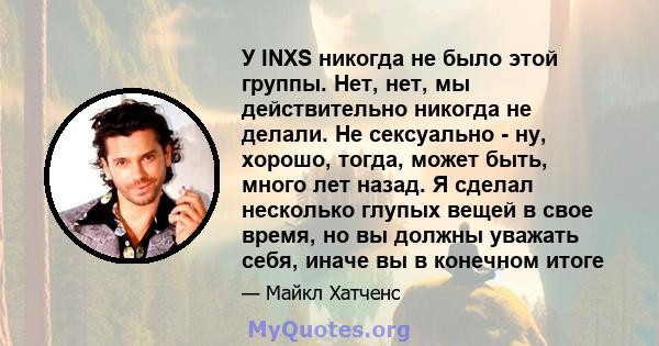 У INXS никогда не было этой группы. Нет, нет, мы действительно никогда не делали. Не сексуально - ну, хорошо, тогда, может быть, много лет назад. Я сделал несколько глупых вещей в свое время, но вы должны уважать себя,