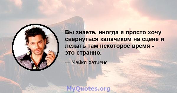 Вы знаете, иногда я просто хочу свернуться калачиком на сцене и лежать там некоторое время - это странно.