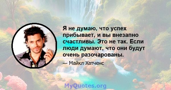 Я не думаю, что успех прибывает, и вы внезапно счастливы. Это не так. Если люди думают, что они будут очень разочарованы.