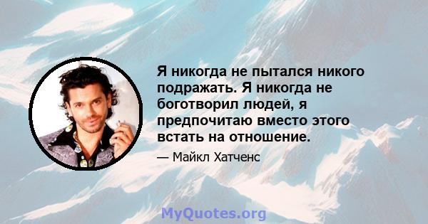 Я никогда не пытался никого подражать. Я никогда не боготворил людей, я предпочитаю вместо этого встать на отношение.