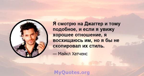 Я смотрю на Джаггер и тому подобное, и если я увижу хорошее отношение, я восхищаюсь им, но я бы не скопировал их стиль.