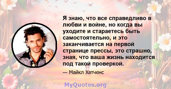 Я знаю, что все справедливо в любви и войне, но когда вы уходите и стараетесь быть самостоятельно, и это заканчивается на первой странице прессы, это страшно, зная, что ваша жизнь находится под такой проверкой.