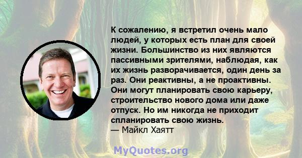 К сожалению, я встретил очень мало людей, у которых есть план для своей жизни. Большинство из них являются пассивными зрителями, наблюдая, как их жизнь разворачивается, один день за раз. Они реактивны, а не проактивны.