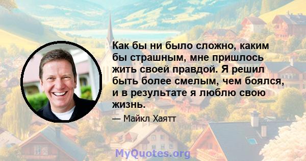 Как бы ни было сложно, каким бы страшным, мне пришлось жить своей правдой. Я решил быть более смелым, чем боялся, и в результате я люблю свою жизнь.