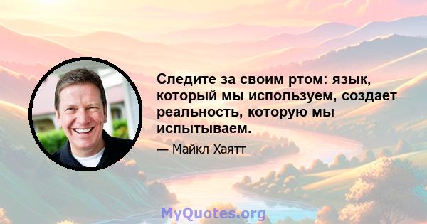 Следите за своим ртом: язык, который мы используем, создает реальность, которую мы испытываем.