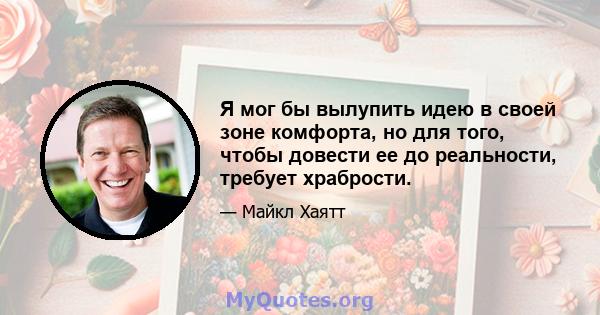 Я мог бы вылупить идею в своей зоне комфорта, но для того, чтобы довести ее до реальности, требует храбрости.