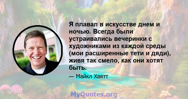 Я плавал в искусстве днем ​​и ночью. Всегда были устраивались вечеринки с художниками из каждой среды (мои расширенные тети и дяди), живя так смело, как они хотят быть.