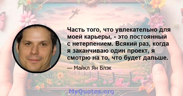 Часть того, что увлекательно для моей карьеры, - это постоянный с нетерпением. Всякий раз, когда я заканчиваю один проект, я смотрю на то, что будет дальше.