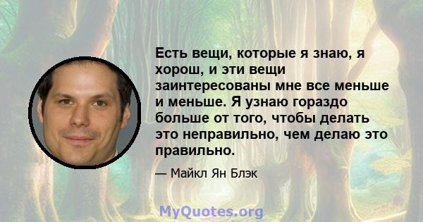 Есть вещи, которые я знаю, я хорош, и эти вещи заинтересованы мне все меньше и меньше. Я узнаю гораздо больше от того, чтобы делать это неправильно, чем делаю это правильно.