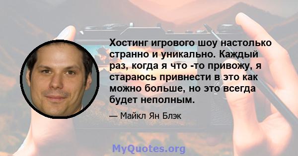 Хостинг игрового шоу настолько странно и уникально. Каждый раз, когда я что -то привожу, я стараюсь привнести в это как можно больше, но это всегда будет неполным.