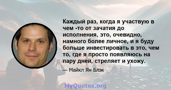 Каждый раз, когда я участвую в чем -то от зачатия до исполнения, это, очевидно, намного более личное, и я буду больше инвестировать в это, чем то, где я просто появляюсь на пару дней, стреляет и ухожу.