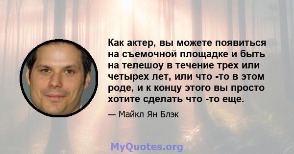 Как актер, вы можете появиться на съемочной площадке и быть на телешоу в течение трех или четырех лет, или что -то в этом роде, и к концу этого вы просто хотите сделать что -то еще.