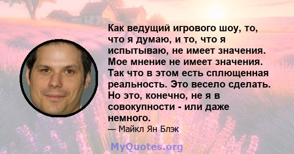 Как ведущий игрового шоу, то, что я думаю, и то, что я испытываю, не имеет значения. Мое мнение не имеет значения. Так что в этом есть сплющенная реальность. Это весело сделать. Но это, конечно, не я в совокупности -