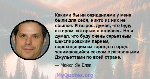 Какими бы ни ожиданиями у меня были для себя, никто из них не сбылся. Я вырос, думая, что буду актером, которым я являюсь. Но я думал, что буду очень серьезным шекспировским парнем, переходящим из города в город,