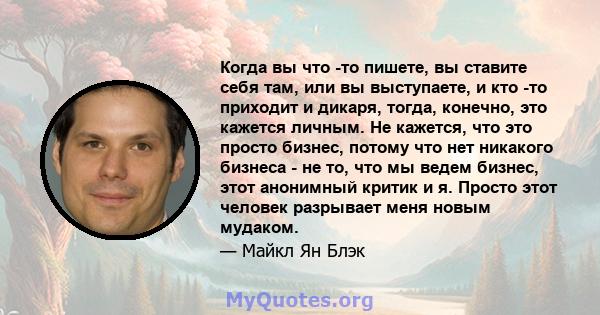 Когда вы что -то пишете, вы ставите себя там, или вы выступаете, и кто -то приходит и дикаря, тогда, конечно, это кажется личным. Не кажется, что это просто бизнес, потому что нет никакого бизнеса - не то, что мы ведем