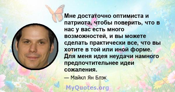 Мне достаточно оптимиста и патриота, чтобы поверить, что в нас у вас есть много возможностей, и вы можете сделать практически все, что вы хотите в той или иной форме. Для меня идея неудачи намного предпочтительнее идеи