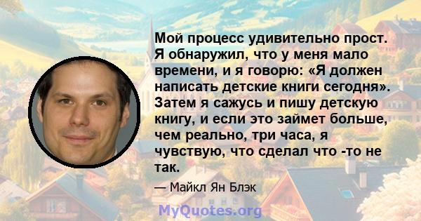 Мой процесс удивительно прост. Я обнаружил, что у меня мало времени, и я говорю: «Я должен написать детские книги сегодня». Затем я сажусь и пишу детскую книгу, и если это займет больше, чем реально, три часа, я