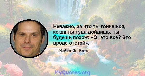 Неважно, за что ты гонишься, когда ты туда дойдишь, ты будешь похож: «О, это все? Это вроде отстой».