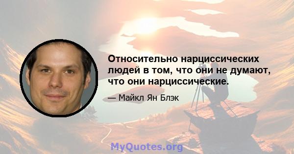 Относительно нарциссических людей в том, что они не думают, что они нарциссические.