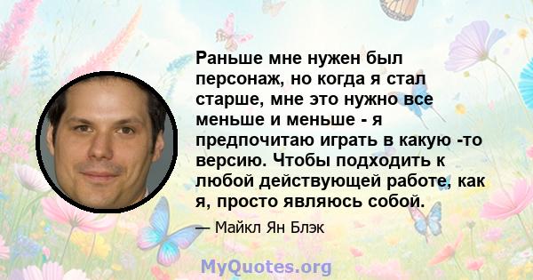 Раньше мне нужен был персонаж, но когда я стал старше, мне это нужно все меньше и меньше - я предпочитаю играть в какую -то версию. Чтобы подходить к любой действующей работе, как я, просто являюсь собой.