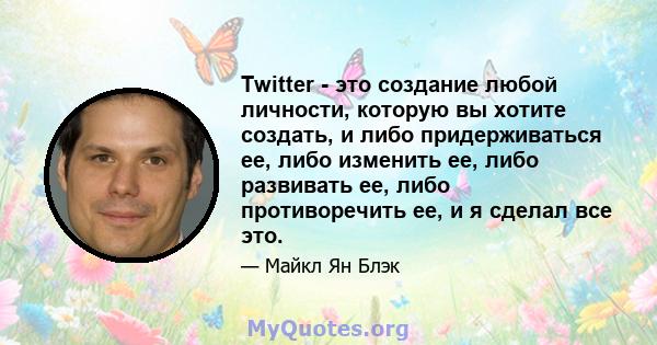 Twitter - это создание любой личности, которую вы хотите создать, и либо придерживаться ее, либо изменить ее, либо развивать ее, либо противоречить ее, и я сделал все это.