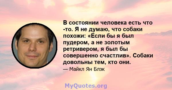 В состоянии человека есть что -то. Я не думаю, что собаки похожи: «Если бы я был пудером, а не золотым ретривером, я был бы совершенно счастлив». Собаки довольны тем, кто они.