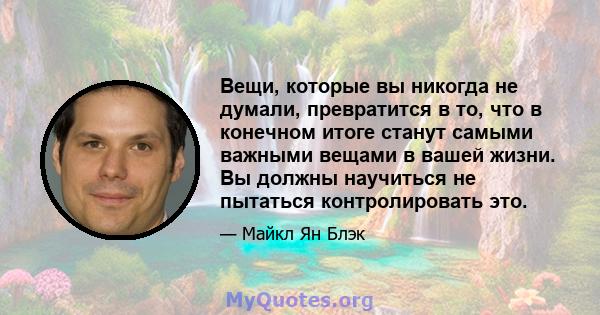 Вещи, которые вы никогда не думали, превратится в то, что в конечном итоге станут самыми важными вещами в вашей жизни. Вы должны научиться не пытаться контролировать это.