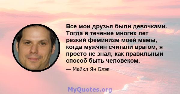 Все мои друзья были девочками. Тогда в течение многих лет резкий феминизм моей мамы, когда мужчин считали врагом, я просто не знал, как правильный способ быть человеком.