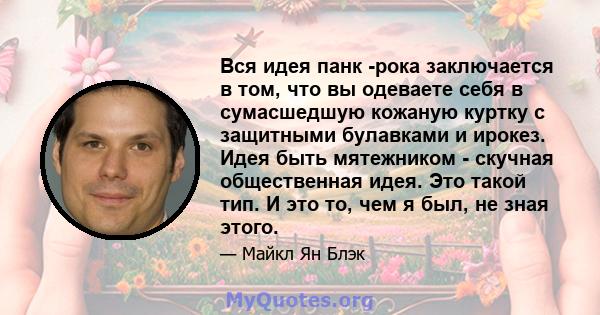 Вся идея панк -рока заключается в том, что вы одеваете себя в сумасшедшую кожаную куртку с защитными булавками и ирокез. Идея быть мятежником - скучная общественная идея. Это такой тип. И это то, чем я был, не зная