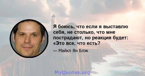 Я боюсь, что если я выставлю себя, не столько, что мне пострадают, но реакция будет: «Это все, что есть?