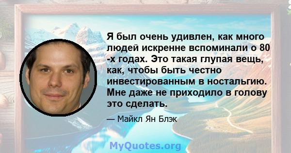 Я был очень удивлен, как много людей искренне вспоминали о 80 -х годах. Это такая глупая вещь, как, чтобы быть честно инвестированным в ностальгию. Мне даже не приходило в голову это сделать.