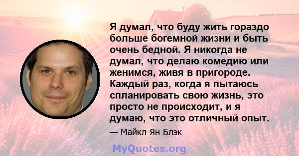 Я думал, что буду жить гораздо больше богемной жизни и быть очень бедной. Я никогда не думал, что делаю комедию или женимся, живя в пригороде. Каждый раз, когда я пытаюсь спланировать свою жизнь, это просто не