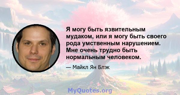 Я могу быть язвительным мудаком, или я могу быть своего рода умственным нарушением. Мне очень трудно быть нормальным человеком.