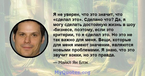 Я не уверен, что это значит, что «сделал это». Сделано что? Да, я могу сделать достойную жизнь в шоу -бизнесе, поэтому, если это критерии, то я сделал это. Но это не так важно для меня. Вещи, которые для меня имеют