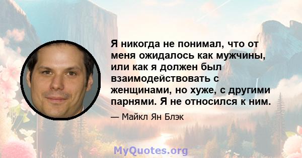 Я никогда не понимал, что от меня ожидалось как мужчины, или как я должен был взаимодействовать с женщинами, но хуже, с другими парнями. Я не относился к ним.