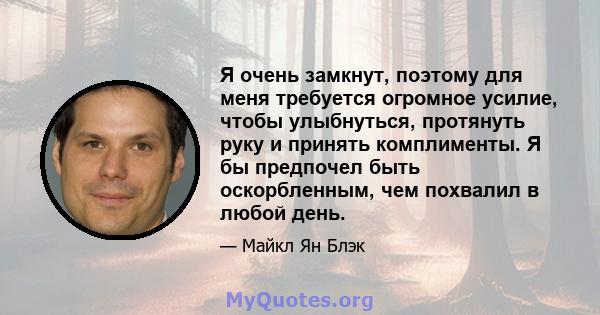 Я очень замкнут, поэтому для меня требуется огромное усилие, чтобы улыбнуться, протянуть руку и принять комплименты. Я бы предпочел быть оскорбленным, чем похвалил в любой день.