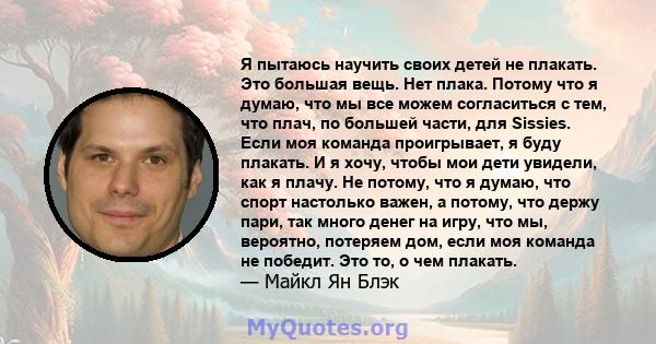 Я пытаюсь научить своих детей не плакать. Это большая вещь. Нет плака. Потому что я думаю, что мы все можем согласиться с тем, что плач, по большей части, для Sissies. Если моя команда проигрывает, я буду плакать. И я