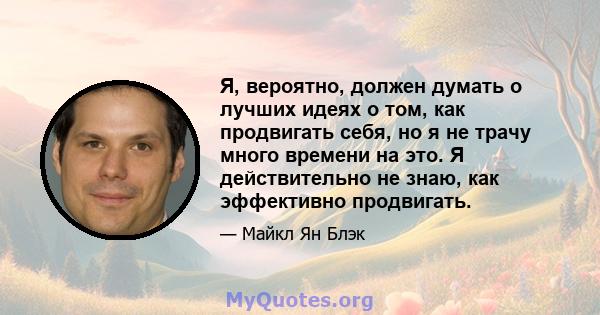 Я, вероятно, должен думать о лучших идеях о том, как продвигать себя, но я не трачу много времени на это. Я действительно не знаю, как эффективно продвигать.