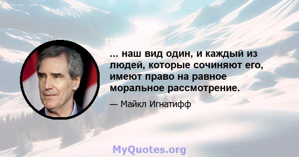 ... наш вид один, и каждый из людей, которые сочиняют его, имеют право на равное моральное рассмотрение.