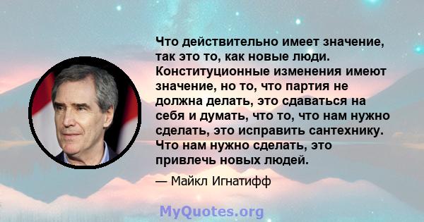 Что действительно имеет значение, так это то, как новые люди. Конституционные изменения имеют значение, но то, что партия не должна делать, это сдаваться на себя и думать, что то, что нам нужно сделать, это исправить