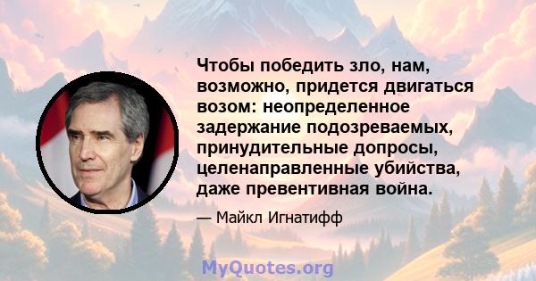 Чтобы победить зло, нам, возможно, придется двигаться возом: неопределенное задержание подозреваемых, принудительные допросы, целенаправленные убийства, даже превентивная война.